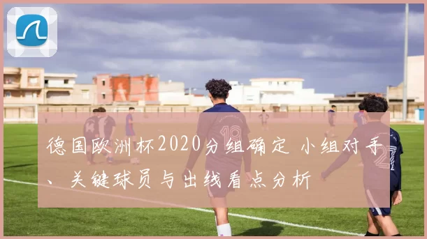 德国欧洲杯2020分组确定 小组对手、关键球员与出线看点分析