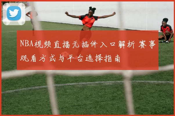 NBA视频直播无插件入口解析 赛事观看方式与平台选择指南