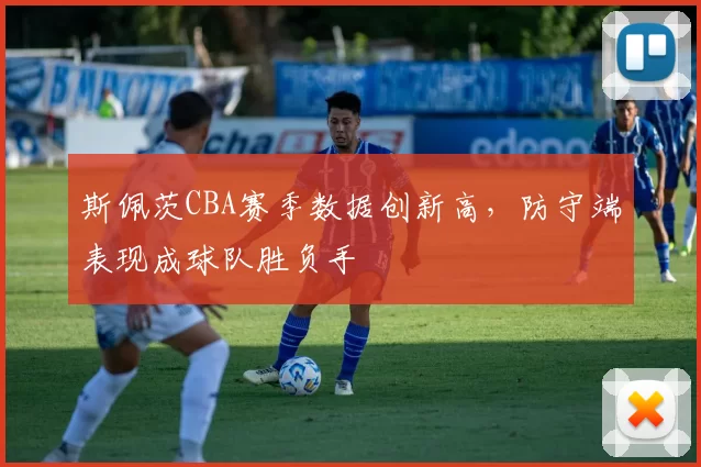 斯佩茨CBA赛季数据创新高，防守端表现成球队胜负手