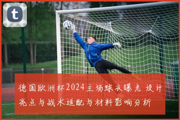 德国欧洲杯2024主场球衣曝光 设计亮点与战术适配与材料影响分析
