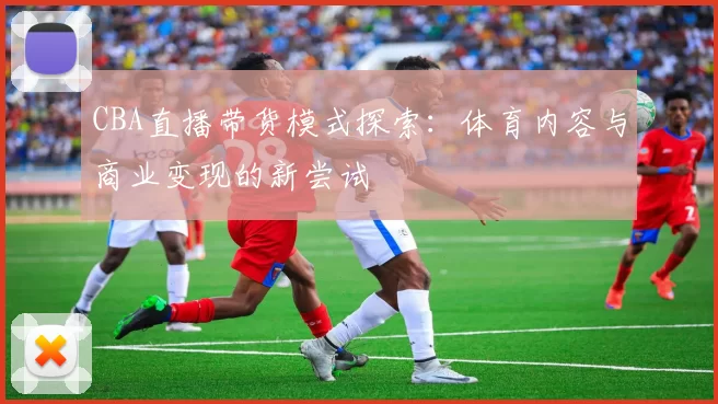 CBA直播带货模式探索:体育内容与商业变现的新尝试