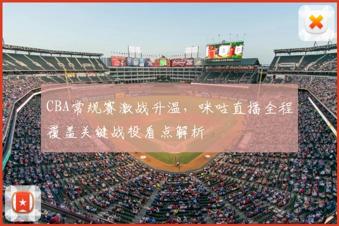 CBA常规赛激战升温，咪咕直播全程覆盖关键战役看点解析