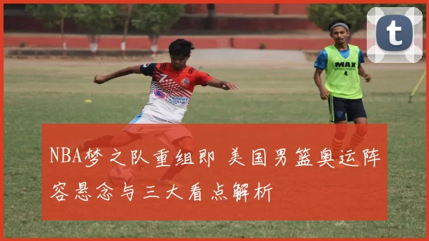 NBA梦之队重组即 美国男篮奥运阵容悬念与三大看点解析