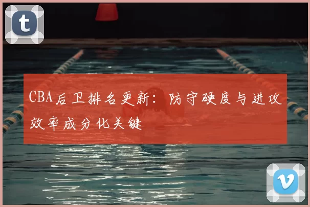 CBA后卫排名更新:防守硬度与进攻效率成分化关键