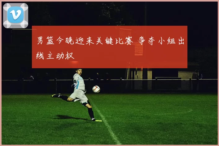 男篮今晚迎来关键比赛 争夺小组出线主动权