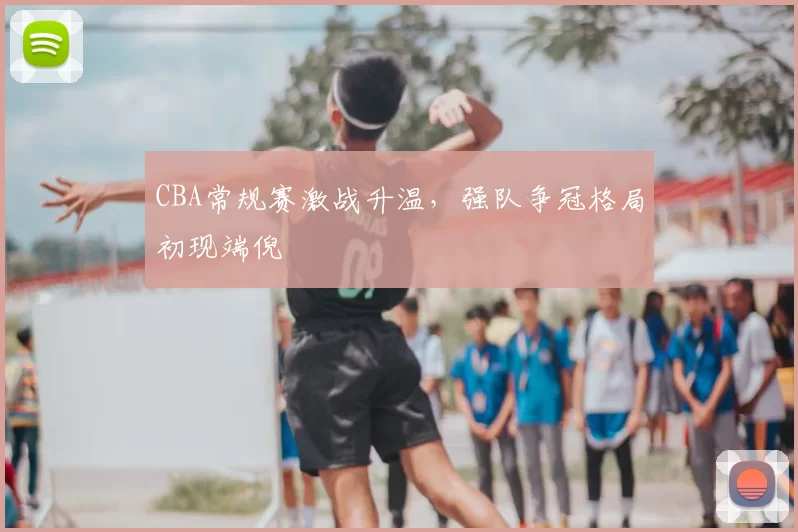 CBA常规赛激战升温,强队争冠格局初现端倪