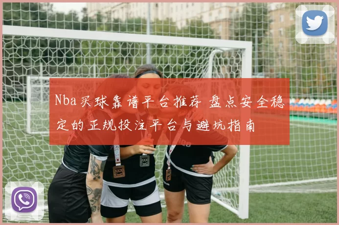 Nba买球靠谱平台推荐 盘点安全稳定的正规投注平台与避坑指南