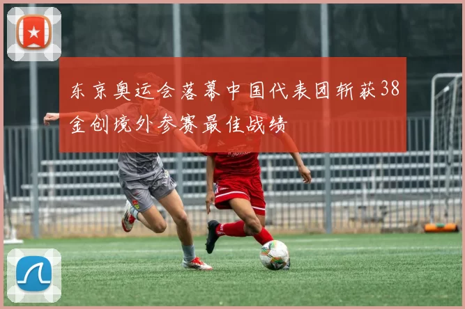 东京奥运会落幕中国代表团斩获38金创境外参赛最佳战绩