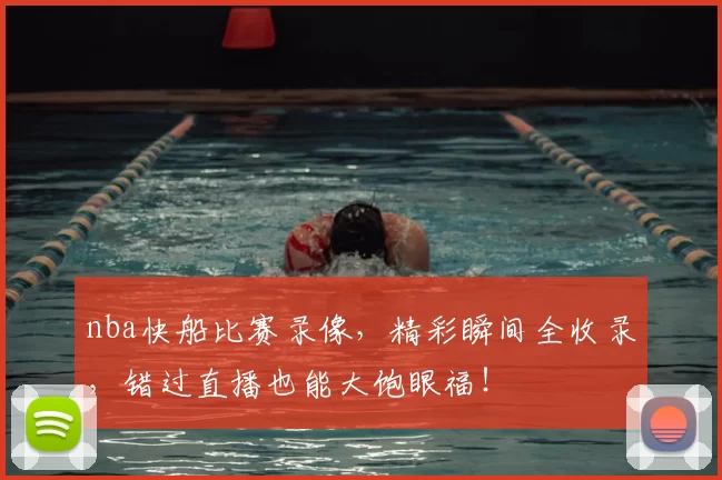 nba快船比赛录像，精彩瞬间全收录，错过直播也能大饱眼福！