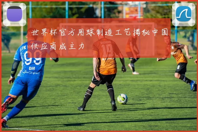 世界杯官方用球制造工艺揭秘中国供应商成主力