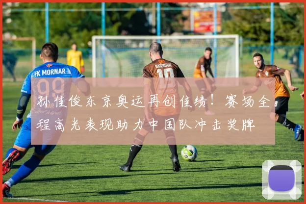 孙佳俊东京奥运再创佳绩!赛场全程高光表现助力中国队冲击奖牌