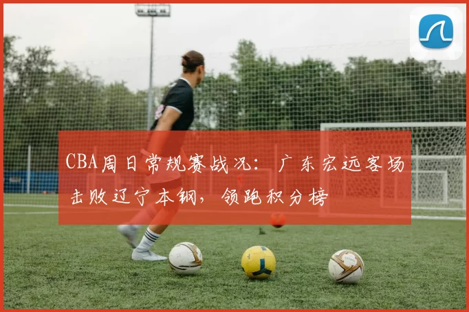 CBA周日常规赛战况:广东宏远客场击败辽宁本钢,领跑积分榜