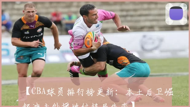 【CBA球员排行榜更新：本土后卫崛起冲击外援地位格局生变】