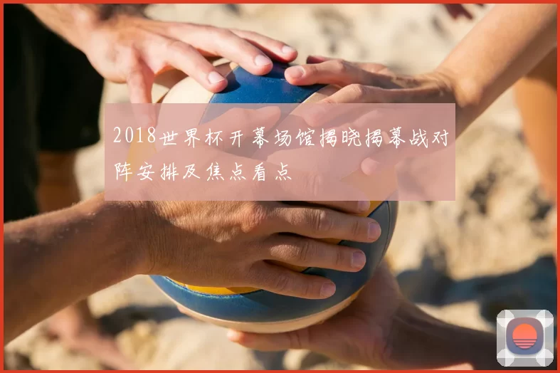 2018世界杯开幕场馆揭晓揭幕战对阵安排及焦点看点