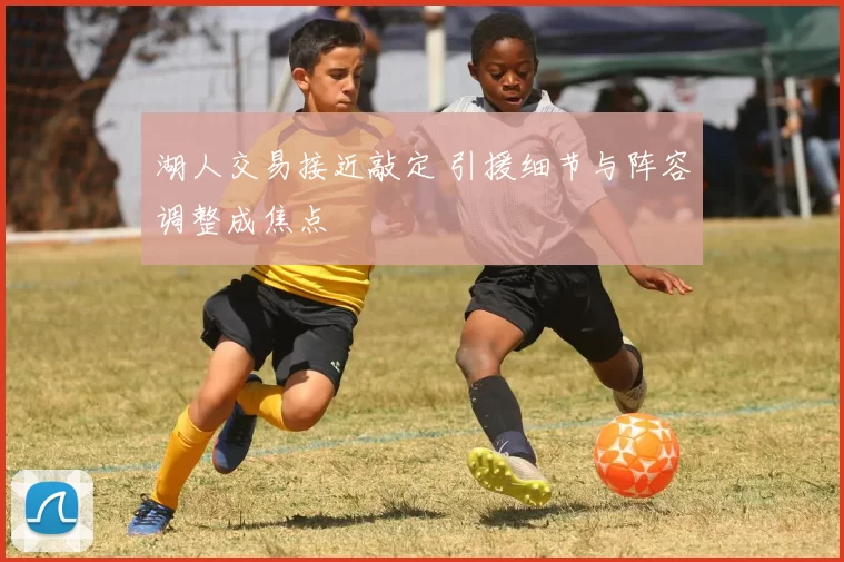 湖人交易接近敲定 引援细节与阵容调整成焦点