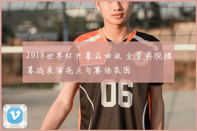 2018世界杯开幕式回放 全景再现揭幕战表演亮点与赛场氛围