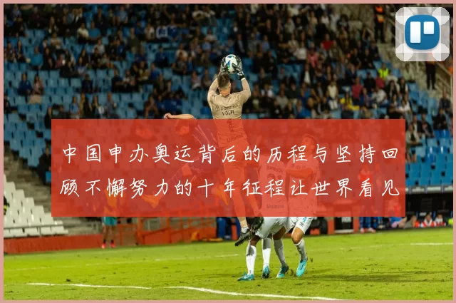 中国申办奥运背后的历程与坚持回顾不懈努力的十年征程让世界看见
