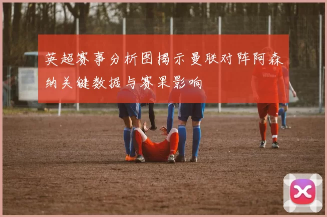 英超赛事分析图揭示曼联对阵阿森纳关键数据与赛果影响