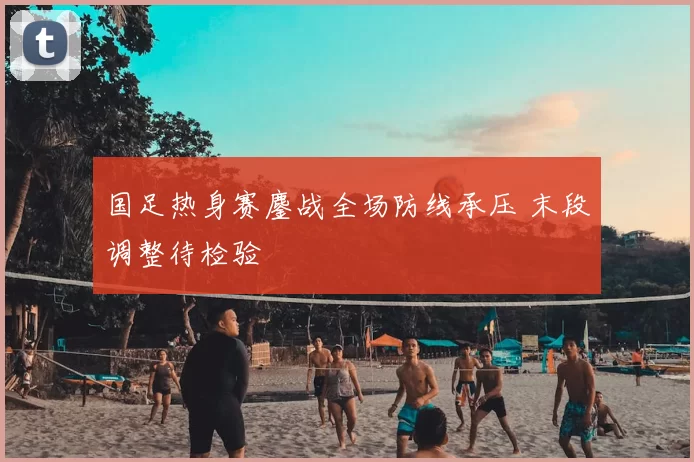 国足热身赛鏖战全场防线承压 末段调整待检验