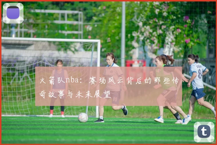 火箭队nba：赛场风云背后的那些传奇故事与未来展望