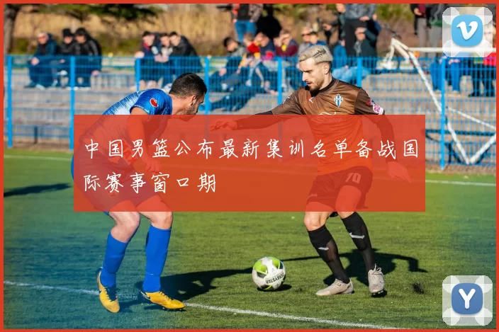 中国男篮公布最新集训名单备战国际赛事窗口期