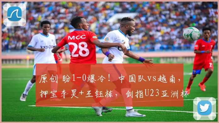 原创 盼1-0爆冷！中国队vs越南，押宝李昊+王钰栋，剑指U23亚洲杯决赛，CCTV5直播