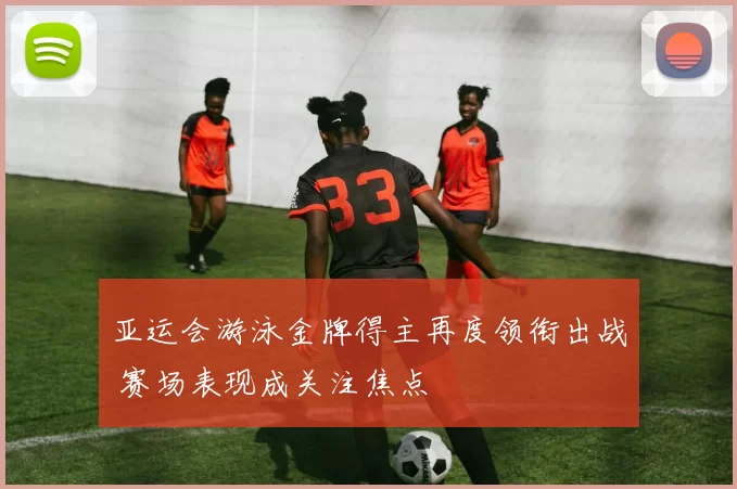 亚运会游泳金牌得主再度领衔出战 赛场表现成关注焦点