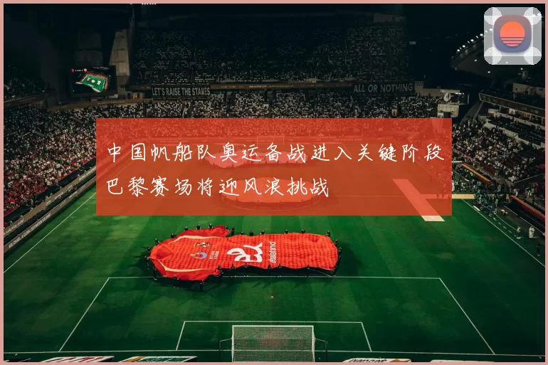 中国帆船队奥运备战进入关键阶段巴黎赛场将迎风浪挑战