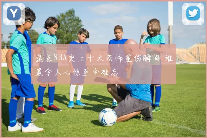 盘点NBA史上十大恐怖重伤瞬间 谁最令人心惊至今难忘
