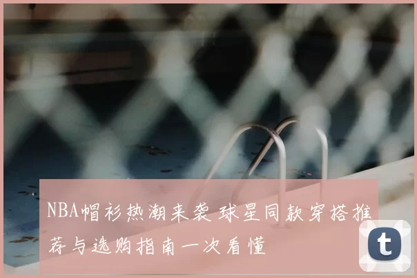 NBA帽衫热潮来袭 球星同款穿搭推荐与选购指南一次看懂