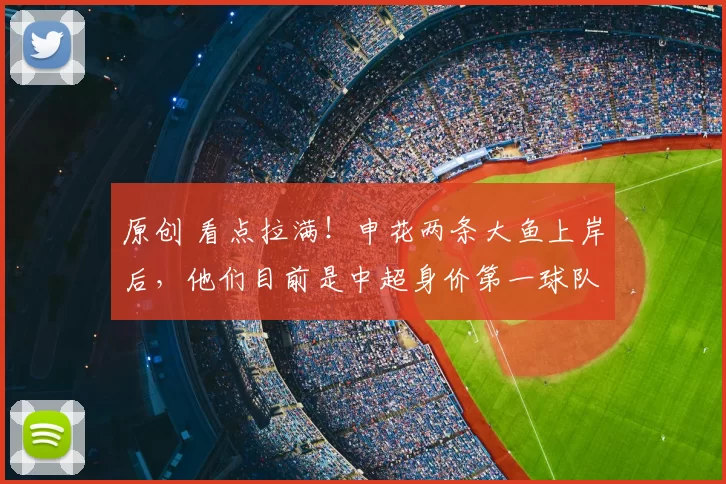 原创 看点拉满！申花两条大鱼上岸后，他们目前是中超身价第一球队