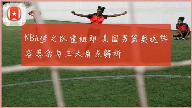 NBA梦之队重组即 美国男篮奥运阵容悬念与三大看点解析