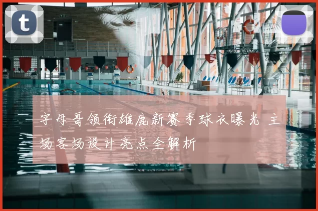 字母哥领衔雄鹿新赛季球衣曝光 主场客场设计亮点全解析