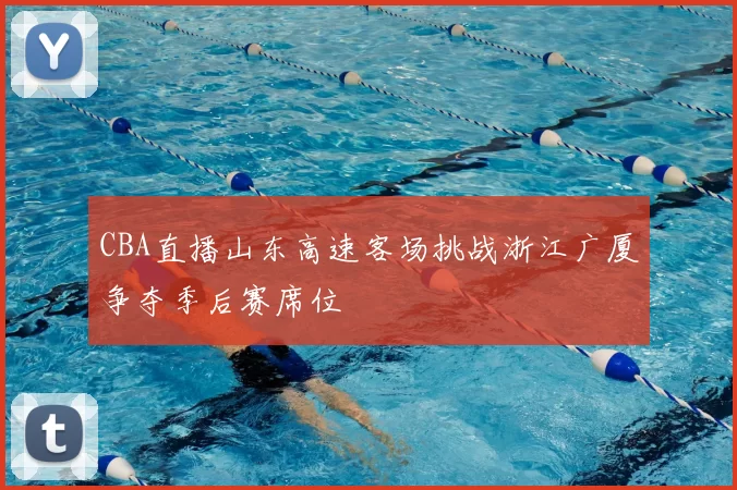 CBA直播山东高速客场挑战浙江广厦争夺季后赛席位