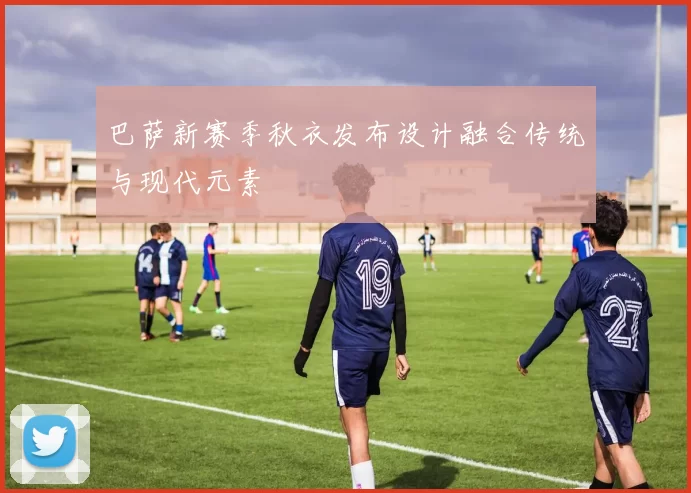 巴萨新赛季秋衣发布设计融合传统与现代元素