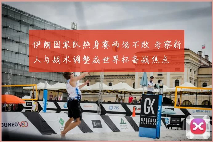 伊朗国家队热身赛两场不败 考察新人与战术调整成世界杯备战焦点