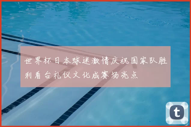 世界杯日本球迷激情庆祝国家队胜利看台礼仪文化成赛场亮点