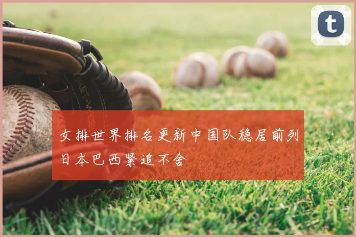 女排世界排名更新中国队稳居前列日本巴西紧追不舍