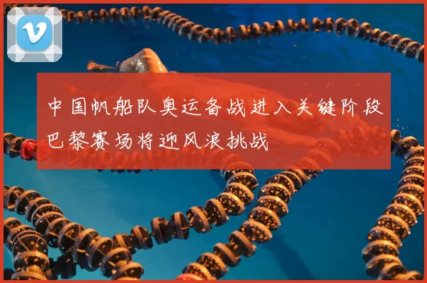 中国帆船队奥运备战进入关键阶段巴黎赛场将迎风浪挑战