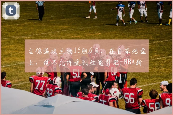 古德温谈主场15胜6负：在自家地盘上，绝不允许受到丝毫冒犯-NBA新闻