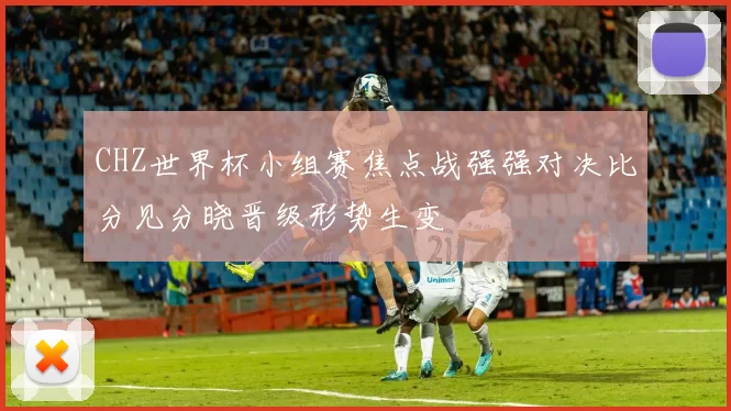 CHZ世界杯小组赛焦点战强强对决比分见分晓晋级形势生变