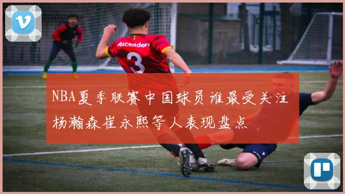 NBA夏季联赛中国球员谁最受关注 杨瀚森崔永熙等人表现盘点