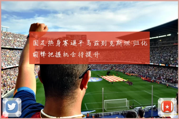 国足热身赛逼平乌兹别克斯坦 归化前锋把握机会待提升