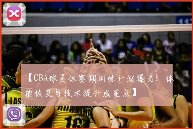 【CBA球员休赛期训练计划曝光：体能恢复与技术提升成重点】