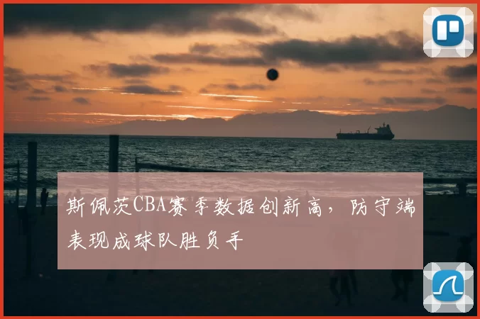 斯佩茨CBA赛季数据创新高，防守端表现成球队胜负手