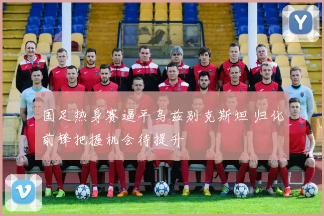 国足热身赛逼平乌兹别克斯坦 归化前锋把握机会待提升