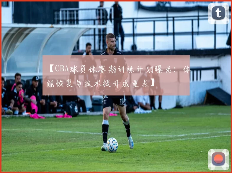 【CBA球员休赛期训练计划曝光：体能恢复与技术提升成重点】