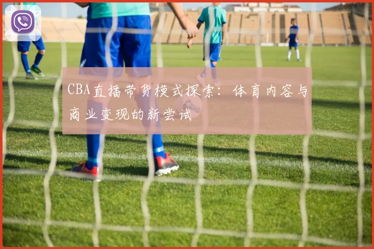 CBA直播带货模式探索:体育内容与商业变现的新尝试