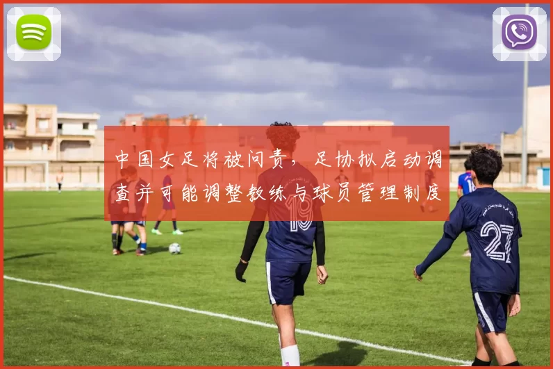 中国女足将被问责，足协拟启动调查并可能调整教练与球员管理制度