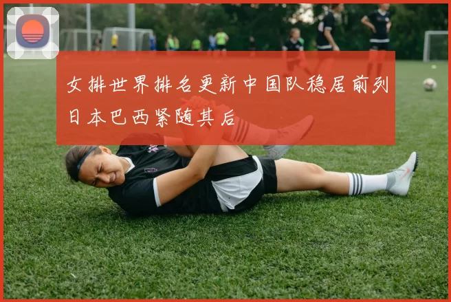 女排世界排名更新中国队稳居前列日本巴西紧随其后